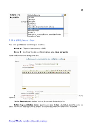 75
7.11.4 Múltiplas escolhas:
Para criar questões do tipo múltiplas escolhas:
Passo 1 – Clique no questionário criado.
Passo 2 – Escolha o tipo de questão em criar uma nova pergunta
Você será direcionado a seguinte tela:
Nome da pergunta: De preferência é aconselhável que se utilize um nome fácil de re-
lacionar com a categoria.
Texto da pergunta: Atribua o texto de construção da pergunta.
Fator de penalidades: Caso o questionário seja do tipo adaptativo, escolha aqui o va-
lor da penalidade a ser aplicada quando o estudante escolher uma alternativa incorreta.
Manual Moodle (versão 1.9.9) perfil professor 
 