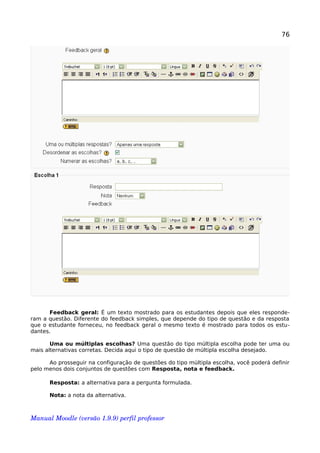 76
Feedback geral: É um texto mostrado para os estudantes depois que eles responde-
ram a questão. Diferente do feedback simples, que depende do tipo de questão e da resposta
que o estudante forneceu, no feedback geral o mesmo texto é mostrado para todos os estu-
dantes.
Uma ou múltiplas escolhas? Uma questão do tipo múltipla escolha pode ter uma ou
mais alternativas corretas. Decida aqui o tipo de questão de múltipla escolha desejado.
Ao prosseguir na configuração de questões do tipo múltipla escolha, você poderá definir
pelo menos dois conjuntos de questões com Resposta, nota e feedback.
Resposta: a alternativa para a pergunta formulada.
Nota: a nota da alternativa.
Manual Moodle (versão 1.9.9) perfil professor 
 
