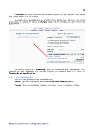 77
Feedback: um texto de retorno ao estudante quando fizer esta escolha (caso deseje
este campo poderá ficar em branco).
Após elaborar as questões, siga até a parte inferior da tela (após construir pelo menos
duas escolhas) e clique em Salvar mudanças. Você será direcionado para a primeira tela do
questionário:
Foi criada a questão do “questão01”, que será transferida para “questionário” (lado
esquerdo da tela). Selecione essa questão (clicando no quadrado branco) e clique em
Acrescentar ao questionário.
7.11.5 Verdadeiro/falso:
Para criar uma questão do tipo Verdadeiro/falso:
Passo 1 - Escolha este tipo de pergunta em Criar uma nova pergunta.
Passo 2 - Insira o enunciado e escolha a alternativa correta (verdadeiro ou falso).
Manual Moodle (versão 1.9.9) perfil professor 
 