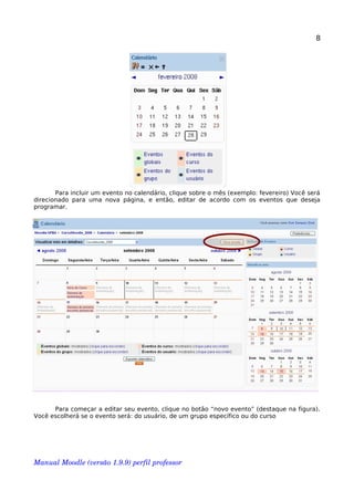 8
Para incluir um evento no calendário, clique sobre o mês (exemplo: fevereiro) Você será
direcionado para uma nova página, e então, editar de acordo com os eventos que deseja
programar.
Para começar a editar seu evento, clique no botão “novo evento” (destaque na figura).
Você escolherá se o evento será: do usuário, de um grupo específico ou do curso
Manual Moodle (versão 1.9.9) perfil professor 
 