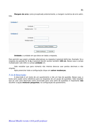 81
Margem de erro: como já explicado anteriormente, a margem numérica de erro admi-
tida.
Unidade: a unidade em que deve ser dada a resposta.
Para permitir que sejam unidades alternativas na resposta é possível defini-las. Exemplo: Se a
resposta da questão for 1 m, é possível decidir aceitar também 100 cm. Nesse caso o campo
multiplicador vale 100 e o campo unidade cm.
Vale ressaltar que para números não inteiros deve-se usar pontos decimais e não
vírgulas.
Após preencher toda a configuração clique em salvar mudanças.
7.11.8 Descrição:
A descrição é um texto de um questionário e não um tipo de questão. Nesse caso, o
texto será usado como referência para as respostas de um grupo de questões. Vale ressaltar
que ao usar uma descrição como enunciado para uma série de questões é importante não
escolher a opção misturar perguntas, na configuração do questionário.
Manual Moodle (versão 1.9.9) perfil professor 
 