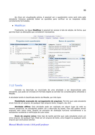 86
Ao clicar em visualização prévia, é possível ver o questionário como será visto pelo
estudante Inclusive podendo testar as questões para verificar se as respostas estão
corretamente formuladas.
• Modificar:
Finalmente, na régua Modificar é possível ter acesso à tela de edição, de forma, que
permita fazer as alterações que considerem necessárias.
7.12 Tarefa:
Consiste na descrição ou enunciado de uma atividade a ser desenvolvida pelo
estudante, que pode ser enviada em formato digital ao servidor do curso/disciplina utilizando o
Moodle.
A atividade tarefa é classificada dentro do Moodle, por três tipos:
Modalidade avançada de carregamento de arquivos: Permite que cada estudante
envie mais de um arquivo, de qualquer tipo (arquivo texto, imagem, zip. etc).
Atividade offline: Esta atividade pode ser realizada em algum lugar da rede ou
mesmo presencial. Os estudantes podem ver a descrição da tarefa, mas não podem enviar
arquivos nem outra coisa. Quanto ao processo de avaliação funciona normalmente e os
estudantes receberão a notificação de suas notas.
Envio de arquivo único: Este tipo de tarefa permite que cada estudante envie um
único arquivo, de qualquer tipo. Pode ser um arquivo de texto, uma imagem ou qualquer outro
arquivo que você possa solicitar.
Manual Moodle (versão 1.9.9) perfil professor 
 