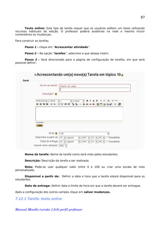 87
Texto online: Este tipo de tarefa requer que os usuários editem um texto utilizando
recursos habituais de edição. O professor poderá avaliá-las na rede e mesmo incluir
comentários ou mudanças.
Para construir as tarefas:
Passo 1 - clique em “Acrescentar atividade”.
Passo 2 – Na opção “tarefas”, selecione a que deseja inserir.
Passo 3 - Será direcionado para a página de configuração de tarefas, em que será
possível definir:
Nome da tarefa: Nome da tarefa como será visto pelos estudantes.
Descrição: Descrição da tarefa a ser realizada.
Nota: Pode-se usar qualquer valor entre 0 e 100 ou criar uma escala de nota
personalizada.
Disponível a partir de: Definir a data e hora que a tarefa estará disponível para os
estudantes.
Data de entrega: Definir data e limite de hora em que a tarefa deverá ser entregue.
Após a configuração dos outros campos clique em salvar mudanças.
7.12.1 Tarefa: texto online
Manual Moodle (versão 1.9.9) perfil professor 
 