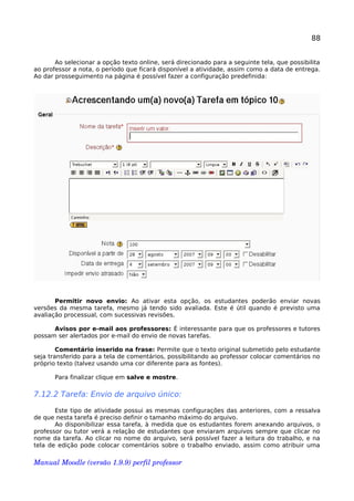 88
Ao selecionar a opção texto online, será direcionado para a seguinte tela, que possibilita
ao professor a nota, o período que ficará disponível a atividade, assim como a data de entrega.
Ao dar prosseguimento na página é possível fazer a configuração predefinida:
Permitir novo envio: Ao ativar esta opção, os estudantes poderão enviar novas
versões da mesma tarefa, mesmo já tendo sido avaliada. Este é útil quando é previsto uma
avaliação processual, com sucessivas revisões.
Avisos por e-mail aos professores: É interessante para que os professores e tutores
possam ser alertados por e-mail do envio de novas tarefas.
Comentário inserido na frase: Permite que o texto original submetido pelo estudante
seja transferido para a tela de comentários, possibilitando ao professor colocar comentários no
próprio texto (talvez usando uma cor diferente para as fontes).
Para finalizar clique em salve e mostre.
7.12.2 Tarefa: Envio de arquivo único:
Este tipo de atividade possui as mesmas configurações das anteriores, com a ressalva
de que nesta tarefa é preciso definir o tamanho máximo do arquivo.
Ao disponibilizar essa tarefa, à medida que os estudantes forem anexando arquivos, o
professor ou tutor verá a relação de estudantes que enviaram arquivos sempre que clicar no
nome da tarefa. Ao clicar no nome do arquivo, será possível fazer a leitura do trabalho, e na
tela de edição pode colocar comentários sobre o trabalho enviado, assim como atribuir uma
Manual Moodle (versão 1.9.9) perfil professor 
 