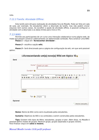 89
nota.
7.12.3 Tarefa: Atividade Offline:
Esta tarefa será útil para realização de atividades fora do Moodle. Pode ser feita em sala
de aula, por exemplo. Os estudantes vêem a descrição da tarefa, mas não podem enviar
arquivos nem outras coisas. Ao escolher a opção de atividade offline, é possível configurar a
atividade com a descrição e as datas limites para início e fim.
7.13 WIKI:
Permite aos participantes de um curso uma interação colaborativa numa página web, de
modo que possam construir coletivamente um determinado conteúdo. Para construir uma WIKI:
Passo 1 - clique em “Acrescentar atividade”.
Passo 2 – escolha a opção wiki.
Passo 3 - Será direcionado para a página de configuração da wiki, em que será possível
definir:
Nome: Nome da Wiki como será visualizada pelos estudantes.
Sumário: Objetivos da Wiki e os conteúdos a serem construídos pelos estudantes.
Tipo: Existem três tipos de Wikis: estudantes, grupos e tutor. Além disso, no Moodle é
possível definir modos de grupos: Nenhum grupo, grupos separados e grupos visíveis.
Para finalizar clique em salve e mostre.
Manual Moodle (versão 1.9.9) perfil professor 
 