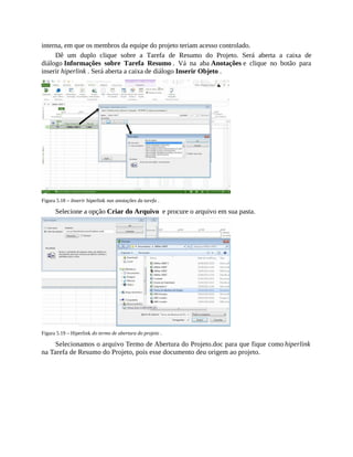 interna, em que os membros da equipe do projeto teriam acesso controlado.
Dê um duplo clique sobre a Tarefa de Resumo do Projeto. Será aberta a caixa de
diálogo Informações sobre Tarefa Resumo . Vá na aba Anotações e clique no botão para
inserir hiperlink . Será aberta a caixa de diálogo Inserir Objeto .
Figura 5.18 – Inserir hiperlink nas anotações da tarefa .
Selecione a opção Criar do Arquivo e procure o arquivo em sua pasta.
Figura 5.19 – Hiperlink do termo de abertura do projeto .
Selecionamos o arquivo Termo de Abertura do Projeto.doc para que fique como hiperlink
na Tarefa de Resumo do Projeto, pois esse documento deu origem ao projeto.
 