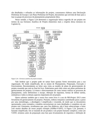 são detalhadas e refinadas as informações do projeto, costumamos elaborar uma Declaração
Preliminar de Escopo e um Plano Preliminar de Projeto, documentos que servirão de base para a
fase ou grupo de processos de planejamento propriamente ditos.
Nesse sentido, a Figura 5.24 demonstra a organização básica sugerida de um projeto em
termos da sua Estrutura Analítica de Projeto (falaremos mais a respeito dessa estrutura no
Capítulo 6).
Figura 5.24 – Estrutura analítica do projeto-exemplo .
Vale lembrar que o projeto pode ter tantas fases quantas forem necessárias para a sua
organização. De modo simplificado, dei os nomes de Planejamento, Preparação, Execução e
Encerramento. Recomendamos ao leitor uma visita ao modelo de plano de gerenciamento de
projeto resumido que está no final do livro. Poderíamos partir dele como um plano preliminar de
gerenciamento de projetos. Lá temos o direcionamento de como iremos realizar os processos de
planejamento, como definiremos o escopo, obtenção de requisitos, formas de definir tarefas,
estimativas e todos os demais aspectos importantes de um projeto.
Quero salientar também que o nosso foco neste livro é o uso do MS-Project 2013 como
ferramenta de gerenciamento de projetos. Portanto, embora estejamos caminhando passo a passo
por uma metodologia, a abordagem é simplificada e resumida, de modo que os documentos
apresentados como exemplos e modelos necessitariam ser mais detalhados e completos em um
projeto real. Entretanto, acreditamos que, para fins didáticos, não é bom sobrecarregar o leitor
com muitos detalhes do nosso projeto exemplo (AllMar-VANT). A Figura 5.24, portanto, é
bastante simplificada. Em se tratando de um produto e um projeto bastante complexo, como um
VANT, teríamos antes da preparação uma fase para levantamento de requisitos e definição de
 