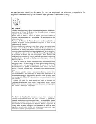 escopo bastante trabalhosa do ponto de vista de engenharia de sistemas e engenharia de
requisitos, como veremos posteriormente no Capítulo 6 – Definindo o Escopo.
Mr. PROJECT
Dentre os pontos principais a serem ressaltados neste capítulo, destacamos a
importância da Missão do Projeto. Essa definição norteia os passos
seguintes no ciclo de vida do projeto.
Porém, antes de definir a Missão do Projeto, precisamos conhecer o
problema a ser solucionado ou a oportunidade a ser aproveitada, que dão
origem ao projeto.
No Termo de Abertura do Projeto, deveremos ter bem explicitados os
objetivos do projeto e como pretendemos atingi-los, na forma de um
planejamento de alto nível.
Em determinados tipos de projeto, como alguns projetos de engenharia, por
exemplo, é costume fazer um Plano Preliminar de Projeto que resume as
necessidades do projeto, seus objetivos, estimativas de recursos e duração,
entre outros aspectos julgados importantes para a tomada de decisão sobre a
aprovação desse projeto ou não. Esse Plano Preliminar é base para o Estudo
de Viabilidade do Projeto, que pode acompanhar o Plano Preliminar. De
posse desses documentos e dos critérios de seleção de projetos, a organização
pode decidir sobre a aprovação ou não. Caso aprovado, redige-se o Termo de
Abertura do Projeto.
O Termo de Abertura do Projeto, juntamente com os documentos de apoio
que deram origem a ele, são as saídas do Grupo de Processos de Iniciação e
servirão de norte e base para o Planejamento do projeto. Nessa fase de
Prospecção/Iniciação, podem ser necessários outros passos, tais como:
acordos e contratos, legislação, busca de fontes de financiamento externas e
mais.
Nos próximos capítulos, faremos o planejamento do nosso projeto. Como
todo planejamento, a ideia é descobrir ou definir como iremos realizar as
atividades para atingir os objetivos antes de colocar a mão na massa, isto é,
executar o projeto. O Plano de Projeto não é um documento imutável, muito
pelo contrário.
Os planos são feitos para serem modificados. Mas as mudanças são
controladas à medida que temos maiores conhecimentos sobre o projeto.
Muitas vezes, durante a execução, as coisas não andam como planejado,
mas isso não é motivo para não planejar.
Nos dizeres de Peter Drucker, renomado autor, o plano é um guia do
caminho que escolhemos seguir, mas não é o caminho. O caminho é a
realidade da execução, com suas peculiaridades e particularidades. Quando
planejamos, pensamos sobre o futuro e vislumbramos alternativas e
possibilidades de como atingir nossos objetivos. Planejar é o processo de
escolha sobre a melhor alternativa, documentando os passos a serem
seguidos e os motivos das escolhas para que possamos compreender o que
nos motivou no início quando estivermos na execução.
 
