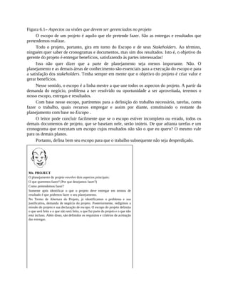 Figura 6.1– Aspectos ou visões que devem ser gerenciados no projeto
O escopo de um projeto é aquilo que ele pretende fazer. São as entregas e resultados que
pretendemos realizar.
Todo o projeto, portanto, gira em torno do Escopo e de seus Stakeholders. Ao término,
ninguém quer saber de cronogramas e documentos, mas sim dos resultados. Isto é, o objetivo do
gerente do projeto é entregar benefícios, satisfazendo às partes interessadas!
Isso não quer dizer que a parte de planejamento seja menos importante. Não. O
planejamento e as demais áreas de conhecimento são essenciais para a execução do escopo e para
a satisfação dos stakeholders. Tenha sempre em mente que o objetivo do projeto é criar valor e
gerar benefícios.
Nesse sentido, o escopo é a linha mestre a que une todos os aspectos do projeto. A partir da
demanda do negócio, problema a ser resolvido ou oportunidade a ser aproveitada, teremos o
nosso escopo, entregas e resultados.
Com base nesse escopo, partiremos para a definição do trabalho necessário, tarefas, como
fazer o trabalho, quais recursos empregar e assim por diante, constituindo o restante do
planejamento com base no Escopo .
O leitor pode concluir facilmente que se o escopo estiver incompleto ou errado, todos os
demais documentos de projeto, que se baseiam nele, serão inúteis. De que adianta tarefas e um
cronograma que executam um escopo cujos resultados não são o que eu quero? O mesmo vale
para os demais planos.
Portanto, defina bem seu escopo para que o trabalho subsequente não seja desperdiçado.
Mr. PROJECT
O planejamento do projeto envolve dois aspectos principais:
O que queremos fazer? (Por que desejamos fazer?)
Como pretendemos fazer?
Somente após identificar o que o projeto deve entregar em termos de
resultado é que podemos fazer o seu planejamento.
No Termo de Abertura do Projeto, já identificamos o problema e sua
justificativa, demanda de negócio do projeto. Posteriormente, redigimos a
missão do projeto e sua declaração de escopo. O escopo do projeto delimita
o que será feito e o que não será feito, o que faz parte do projeto e o que não
está incluso. Além disso, são definidos os requisitos e critérios de aceitação
das entregas.
 