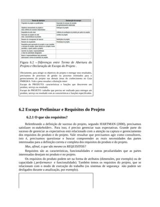 Figura 6.2 – Diferenças entre Termo de Abertura do
Projeto e Declaração de Escopo do Projeto .
Obviamente, para atingir os objetivos do projeto e entregar seus resultados,
precisamos de processos de gestão ou processo orientados para o
gerenciamento do projeto nas demais áreas do conhecimento no Guia
PMBOK®. Vale a pena ressaltar a distinção entre:
Escopo do PRODUTO: características e funções que descrevem um
produto, serviço ou resultado.
Escopo do PROJETO: trabalho que precisa ser realizado para entregar um
produto, serviço ou resultado com as características e funções especificadas.
6.2 Escopo Preliminar e Requisitos do Projeto
6.2.1 O que são requisitos?
Relembrando a definição de sucesso do projeto, segundo HARTMAN (2000), precisamos
satisfazer os stakeholders . Para isso, é preciso gerenciar suas expectativas. Grande parte do
sucesso de gerenciar as expectativas está relacionado com a atenção na captura e gerenciamento
dos requisitos do produto e do projeto. Vale ressaltar que precisamos agir como consultores,
isto é, precisamos questionar e buscar compreender as reais necessidades das partes
interessadas para a definição correta e completa dos requisitos do produto e do projeto.
Mas, afinal, o que são mesmo os REQUISITOS?
Requisitos são as características, funcionalidades e outras peculiaridades que as partes
interessadas desejam no produto e no projeto.
Os requisitos do produto podem ser na forma de atributos (dimensões, por exemplo) ou de
capacidade ( performance e funcionalidade). Também temos os requisitos do projeto, que se
relacionam com o modo de execução do trabalho (os sistemas de segurança não podem ser
desligados durante a atualização, por exemplo).
 
