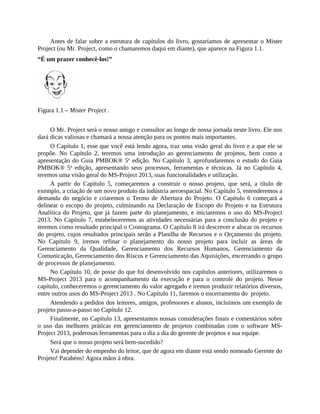 Antes de falar sobre a estrutura de capítulos do livro, gostaríamos de apresentar o Mister
Project (ou Mr. Project, como o chamaremos daqui em diante), que aparece na Figura 1.1.
“É um prazer conhecê-los!”
Figura 1.1 – Mister Project .
O Mr. Project será o nosso amigo e consultor ao longo de nossa jornada neste livro. Ele nos
dará dicas valiosas e chamará a nossa atenção para os pontos mais importantes.
O Capítulo 1, esse que você está lendo agora, traz uma visão geral do livro e a que ele se
propõe. No Capítulo 2, teremos uma introdução ao gerenciamento de projetos, bem como a
apresentação do Guia PMBOK® 5a
edição. No Capítulo 3, aprofundaremos o estudo do Guia
PMBOK® 5a
edição, apresentando seus processos, ferramentas e técnicas. Já no Capítulo 4,
teremos uma visão geral do MS-Project 2013, suas funcionalidades e utilização.
A partir do Capítulo 5, começaremos a construir o nosso projeto, que será, a título de
exemplo, a criação de um novo produto da indústria aeroespacial. No Capítulo 5, entenderemos a
demanda do negócio e criaremos o Termo de Abertura do Projeto. O Capítulo 6 começará a
delinear o escopo do projeto, culminando na Declaração de Escopo do Projeto e na Estrutura
Analítica do Projeto, que já fazem parte do planejamento, e iniciaremos o uso do MS-Project
2013. No Capítulo 7, estabeleceremos as atividades necessárias para a conclusão do projeto e
teremos como resultado principal o Cronograma. O Capítulo 8 irá descrever e alocar os recursos
do projeto, cujos resultados principais serão a Planilha de Recursos e o Orçamento do projeto.
No Capítulo 9, iremos refinar o planejamento do nosso projeto para incluir as áreas de
Gerenciamento da Qualidade, Gerenciamento dos Recursos Humanos, Gerenciamento da
Comunicação, Gerenciamento dos Riscos e Gerenciamento das Aquisições, encerrando o grupo
de processos de planejamento.
No Capítulo 10, de posse do que foi desenvolvido nos capítulos anteriores, utilizaremos o
MS-Project 2013 para o acompanhamento da execução e para o controle do projeto. Nesse
capítulo, conheceremos o gerenciamento do valor agregado e iremos produzir relatórios diversos,
entre outros usos do MS-Project 2013 . No Capítulo 11, faremos o encerramento do projeto.
Atendendo a pedidos dos leitores, amigos, professores e alunos, incluímos um exemplo de
projeto passo-a-passo no Capítulo 12.
Finalmente, no Capítulo 13, apresentamos nossas considerações finais e comentários sobre
o uso das melhores práticas em gerenciamento de projetos combinadas com o software MS-
Project 2013, poderosas ferramentas para o dia a dia do gerente de projetos e sua equipe.
Será que o nosso projeto será bem-sucedido?
Vai depender do empenho do leitor, que de agora em diante está sendo nomeado Gerente do
Projeto! Parabéns! Agora mãos à obra.
 