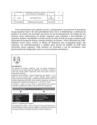 3 Certificação O produto deve atender aos requisitos
para certificação e homologação
Funcional 1
4 Custo Uso Design to Cost
Não
funcional
2
5 Escabilidade Modularização do produto Funcional 2
Como mencionamos nos capítulos iniciais, o planejamento é um processo de descoberta
do que queremos fazer e de como pretendemos fazer. Isto é, o detalhamento e a definição do
produto e do projeto vão ocorrendo aos poucos na fase de planejamento. Na medida em que
tivermos maior conhecimento do projeto, requisitos mais completos e bem definidos, já
estaremos também consolidando o escopo através da linha de base de escopo (composta pela
Declaração de Escopo do Projeto, Estrutura Analítica do Projeto – EAP e Dicionário da EAP).
Podemos incluir outras colunas na Matriz de Requisitos para acompanhar o status dos
requisitos, seu interrelacionamento e também quais pacotes de trabalho da EAP estão
envolvidos nesses requisitos. Pode inclusive ser necessário o uso de um software para
gerenciamento de configuração, como é o caso em projetos aeronáuticos.
Mr. PROJECT
Os projetos de produtos complexos, como os projetos aeronáuticos,
necessitam de um grande apoio de engenharia de sistemas e requisitos,
sendo que existem padrões importantes nessas áreas, além da teoria e
bibliografia envolvidas.
Sugerimos BLANCHARD , Systems Engineering and Analysis 5. ed.,
2010, um livro excelente sobre o assunto. Também existe o Systems
Engineering Body of Knowledge , elaborado pelo International Council of
Systems Engineering (INCOSE). Outra referência importante, em projetos
de engenharia, é Requirements Engineering , 3. ed. (HULL, 2010).
Colocamos a Figura 6.1 para ilustrar o gerenciamento dos requisitos
associado à engenharia de sistemas e gerenciamento da configuração.
Figura 6.3– Engenharia de requisitos .
Em engenharia de software , utiliza-se bastante o Rational Unified Process
(RUP), dividido em quatro fases que englobam as disciplinas necessárias à
execução do projeto e construção do produto, conforme a Figura 6.2.
 