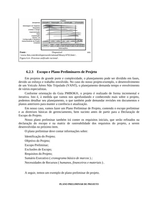 Fonte : Disponível em:
<www.ibm.com/developerswork/rational/library/4763.htm>.
Figura 6.4– Processo unificado racional .
6.2.3 Escopo e Plano Preliminares de Projeto
Em projetos de grande porte e complexidade, o planejamento pode ser dividido em fases,
devido ao esforço e trabalho envolvido. No caso do nosso projeto-exemplo, o desenvolvimento
de um Veículo Aéreo Não Tripulado (VANT), o planejamento demanda tempo e envolvimento
de vários especialistas.
Conforme orientação do Guia PMBOK®, o projeto é realizado de forma incremental e
iterativa. Isto é, à medida que vamos nos aprofundando e conhecendo mais sobre o projeto,
podemos detalhar seu planejamento, o que também pode demandar revisões em documentos e
planos anteriores para manter a coerência e atualização.
Em nosso caso, vamos fazer um Plano Preliminar de Projeto, contendo o escopo preliminar
e as diretrizes básicas de gerenciamento, bem sucinto antes de partir para a Declaração de
Escopo do Projeto.
Nosso plano preliminar também irá conter os requisitos iniciais, que serão refinados na
declaração do escopo e na matriz de rastreabilidade dos requisitos do projeto, a serem
desenvolvidas no próximo item.
O plano preliminar deve contar informações sobre:
Identificação do Projeto;
Objetivo do Projeto;
Escopo Preliminar;
Exclusões de Escopo;
Requisitos do Projeto;
Sumário Executivo ( cronograma básico de marcos ) ;
Necessidades de Recursos ( humanos, financeiros e materiais ) .
A seguir, temos um exemplo de plano preliminar de projeto.
PLANO PRELIMINAR DE PROJETO
 