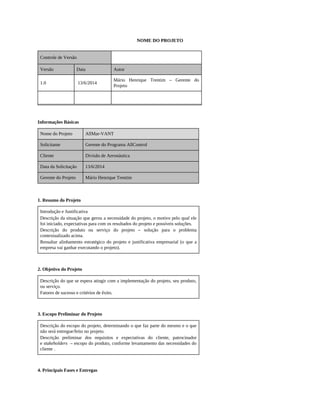 NOME DO PROJETO
Controle de Versão
Versão Data Autor
1.0 13/6/2014
Mário Henrique Trentim – Gerente do
Projeto
Informações Básicas
Nome do Projeto AllMar-VANT
Solicitante Gerente do Programa AllControl
Cliente Divisão de Aeronáutica
Data da Solicitação 13/6/2014
Gerente do Projeto Mário Henrique Trentim
1. Resumo do Projeto
Introdução e Justificativa
Descrição da situação que gerou a necessidade do projeto, o motivo pelo qual ele
foi iniciado, expectativas para com os resultados do projeto e possíveis soluções.
Descrição do produto ou serviço do projeto – solução para o problema
contextualizado acima.
Ressaltar alinhamento estratégico do projeto e justificativa empresarial (o que a
empresa vai ganhar executando o projeto).
2. Objetivo do Projeto
Descrição do que se espera atingir com a implementação do projeto, seu produto,
ou serviço.
Fatores de sucesso e critérios de êxito.
3. Escopo Preliminar do Projeto
Descrição do escopo do projeto, determinando o que faz parte do mesmo e o que
não será entregue/feito no projeto.
Descrição preliminar dos requisitos e expectativas do cliente, patrocinador
e stakeholders – escopo do produto, conforme levantamento das necessidades do
cliente .
4. Principais Fases e Entregas
 