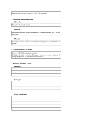 Descrição das principais entregas e ciclo de vida do projeto.
5. Estimativas Iniciais de Recursos
Financeiros
Estimativa de custo do projeto.
Humanos
Estimativas de pessoal necessário para realizar o trabalho esperado para o sucesso
do projeto.
Materiais
Estimativas sobre os materiais, aquisições necessárias para o desenvolvimento do
projeto.
6. Cronograma Básico do Projeto
Descrever MARCOS principais estimados.
Indicações de início e término, ideias para o projeto, bem como estimativas de
entrega dos produtos finais e intermediário do mesmo.
7. Premissas, Restrições e Riscos
Premissas
Restrições
Riscos Identificados
 