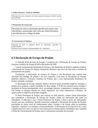 8. Análise Financeira – Estudo de Viabilidade
Descrição dos custos estimados e do retorno esperado do projeto, incluindo estudo
de viabilidade.
9. Planejamento de Comunicação
Descrição de como as informações geradas pelo projeto serão
distribuídas e armazenadas, bem como que ordem hierárquica
será utilizada para o tráfego de dados.
10. Gerenciamento de Mudanças
Descrição de como as mudanças devem ser requisitadas, aprovadas e
implementadas.
Desejável incluir Funções e Responsabilidades dos stakeholders.
6.3 Declaração de Escopo do Projeto
A chamada linha de base de Escopo é composta por: Declaração de Escopo do Projeto,
Estrutura Analítica do Projeto (EAP) e Dicionário da EAP.
A partir da Declaração Preliminar de Escopo e dos Requisitos do Projeto, podemos elaborar
a Declaração de Escopo do Projeto, documento definitivo que serve de base para o restante do
planejamento do projeto.
Usualmente, a Declaração de Escopo do Projeto é um documento que contém uma
descrição das entregas do projeto e de seus requisitos. Com base na Declaração de Escopo,
podemos elaborar a Estrutura Analítica do Projeto, que é uma representação hierárquica do
projeto orientada a entregas.
A Declaração do Escopo, portanto, define e descreve quais resultados tangíveis, entregas, o
projeto deve produzir e quais resultados ele deve atingir. A EAP nos mostrará essas entregas e
resultados de forma hierarquizada, isto é, as entregas menores, componentes e entregas parciais,
irão formar as entregas maiores em níveis superiores, tais como subsistemas e sistemas, até
termos todos os objetivos do projeto atingidos.
O Plano Preliminar de Projeto, que criamos no item anterior, contém várias informações
que constituem a Declaração de Escopo do Projeto, sendo um documento que pode ser
redundante. A diferença é que o Plano Preliminar de Projeto é feito a partir das informações
iniciais, por isso, preliminar. Quando estivermos redigindo a Declaração de Escopo do Projeto,
precisamos ter maior nível de conhecimento sobre o projeto e de certeza sobre os resultados
esperados, requisitos e as entregas a serem produzidas. A Declaração do Escopo deve ser o mais
completa possível, uma vez que ela será a base para os demais planos subsidiários que compõem
o Plano de Gerenciamento de Projeto, que é o documento norteador da execução.
 