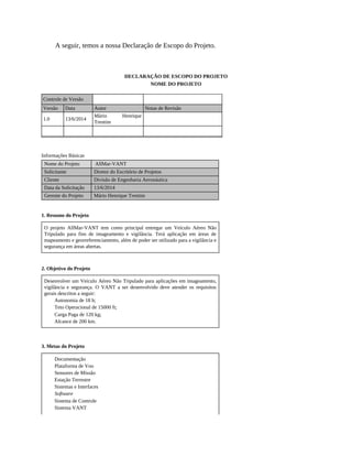 A seguir, temos a nossa Declaração de Escopo do Projeto.
DECLARAÇÃO DE ESCOPO DO PROJETO
NOME DO PROJETO
Controle de Versão
Versão Data Autor Notas de Revisão
1.0 13/6/2014
Mário Henrique
Trentim
Informações Básicas
Nome do Projeto AllMar-VANT
Solicitante Diretor do Escritório de Projetos
Cliente Divisão de Engenharia Aeronáutica
Data da Solicitação 13/6/2014
Gerente do Projeto Mário Henrique Trentim
1. Resumo do Projeto
O projeto AllMar-VANT tem como principal entregar um Veículo Aéreo Não
Tripulado para fins de imageamento e vigilância. Terá aplicação em áreas de
mapeamento e georreferenciamento, além de poder ser utilizado para a vigilância e
segurança em áreas abertas.
2. Objetivo do Projeto
Desenvolver um Veículo Aéreo Não Tripulado para aplicações em imageamento,
vigilância e segurança. O VANT a ser desenvolvido deve atender os requisitos
gerais descritos a seguir:
Autonomia de 18 h;
Teto Operacional de 15000 ft;
Carga Paga de 120 kg;
Alcance de 200 km.
3. Metas do Projeto
Documentação
Plataforma de Voo
Sensores de Missão
Estação Terrestre
Sistemas e Interfaces
Software
Sistema de Controle
Sistema VANT
 