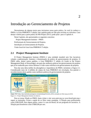 2
Introdução ao Gerenciamento de Projetos
Necessitamos de alguma teoria para iniciarmos nossa parte prática. Se você já conhece o
PMI® e o Guia PMBOK® 5ª edição, este capítulo pode ser lido para revisitar os conceitos. Caso
deseje ir direto para a parte prática do MS-Project 20113, pode pular para o Capítulo 4.
Neste Capítulo, são apresentados os seguintes conceitos:
Project Management Institute – PMI®.
Profissionais de Gerenciamento de Projetos.
Introdução ao Gerenciamento de Projetos.
Visão Geral do Guia Guia PMBOK® 5ª edição.
2.1 Project Management Institute
O Project Management Institute (PMI®) é uma entidade mundial sem fins lucrativos
voltada a padronização, fomento e disseminação da prática de gerenciamento de projetos. O
PMI® edita, dentre outros padrões, o Guia PMBOK® 5ª edição (A Guide to the Project
Management Body of Knowledge), um guia das melhores práticas em gerenciamento de projetos
que já foi traduzido para vários idiomas e é tido como referência em gerenciamento de projetos.
Para dar uma ideia melhor da abrangência e importância do PMI®, incluímos a Figura 2.1.
Considerando mais de 4 milhões de cópias do Guia PMBOK® em circulação, fica patente o
reconhecimento deste padrão como melhores práticas de gerenciamento de projetos.
Fonte: PMI Today, http://pmitoday-portuguese.com/pmitodaypt/fevereiro_2014, acessado em 30 de março de 2014.
Figura 2.1– Project Management Institute em números .
Para se tornar filiado ao PMI®, basta visitar o site www.pmi.org ou www.brasil.pmi.org e
seguir as instruções. Existe a opção de se filiar como estudante. A filiação para profissionais
custa US$129,00. Para alguns países, como é o caso do Brasil, há um programa de incentivo. A
filiação para brasileiros custa US$65,00 por ano.
 