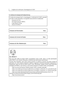 Exigência de certificação e homologação do VANT.
9. Critérios de Aceitação do Produto/Serviço
O critério de aceitação final é a homologação e certificação do VANT, passando
por todos os testes pertinentes. Os requisitos iniciais devem ser obedecidos:
Autonomia de 18 h;
Teto Operacional de 15000 ft;
Carga Paga de 120 kg;
Alcance de 200 km.
Assinatura do Patrocinador: Data:
Assinatura do Gerente do Projeto: Data:
Assinatura da Alta Administração: Data:
Mr. PROJECT
Para uma visão melhor do projeto VANT, recomendamos visitar os links abaixo. Lá estão apresentações
sobre VANT e o seu contexto, reforçando as referências que mencionamos anteriormente.
Veículos Não Tripulados, tanto aéreos quanto terrestres ou aquáticos, possuem uma gama variada de
aplicações, tais como: pesquisa submarina, vigilância, segurança, controle de queimadas, imageamento e
mapeamento, apoio em áreas de difícil acesso e mais. Obviamente, também existem muitas aplicações
estratégicas de Defesa, o que motivou o início dessas pesquisas no Estados Unidos, principalmente.
<http://www.iae.cta.br/noticias/17062010_Projeto_VANT_concluido_junho.php>
<https://www.defesa.gov.br/arquivos/pdf/ciencia_tecnologia/7_seminarioC_T/7_quarta/DCTA.pdf>
<https://www.defesa.gov.br/arquivos/pdf/ciencia_tecnologia/7_seminarioC_T/7_quarta/VANT.pdf>
<http://www.dcabr.org.br/download/eventos/eventos-realizados/2010/seminario-vant-27-10-
2010/apr/10_Desenvolvimento%20tecnologico_Flavio%20Araripe.pdf>
<http://www.brvant.com.br>
 