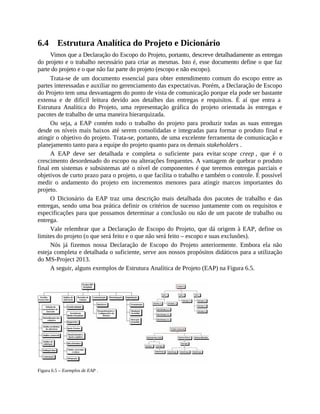 6.4 Estrutura Analítica do Projeto e Dicionário
Vimos que a Declaração do Escopo do Projeto, portanto, descreve detalhadamente as entregas
do projeto e o trabalho necessário para criar as mesmas. Isto é, esse documento define o que faz
parte do projeto e o que não faz parte do projeto (escopo e não escopo).
Trata-se de um documento essencial para obter entendimento comum do escopo entre as
partes interessadas e auxiliar no gerenciamento das expectativas. Porém, a Declaração de Escopo
do Projeto tem uma desvantagem do ponto de vista de comunicação porque ela pode ser bastante
extensa e de difícil leitura devido aos detalhes das entregas e requisitos. É aí que entra a
Estrutura Analítica do Projeto, uma representação gráfica do projeto orientada às entregas e
pacotes de trabalho de uma maneira hierarquizada.
Ou seja, a EAP contém todo o trabalho do projeto para produzir todas as suas entregas
desde os níveis mais baixos até serem consolidadas e integradas para formar o produto final e
atingir o objetivo do projeto. Trata-se, portanto, de uma excelente ferramenta de comunicação e
planejamento tanto para a equipe do projeto quanto para os demais stakeholders .
A EAP deve ser detalhada e completa o suficiente para evitar scope creep , que é o
crescimento desordenado do escopo ou alterações frequentes. A vantagem de quebrar o produto
final em sistemas e subsistemas até o nível de componentes é que teremos entregas parciais e
objetivos de curto prazo para o projeto, o que facilita o trabalho e também o controle. É possível
medir o andamento do projeto em incrementos menores para atingir marcos importantes do
projeto.
O Dicionário da EAP traz uma descrição mais detalhada dos pacotes de trabalho e das
entregas, sendo uma boa prática definir os critérios de sucesso juntamente com os requisitos e
especificações para que possamos determinar a conclusão ou não de um pacote de trabalho ou
entrega.
Vale relembrar que a Declaração de Escopo do Projeto, que dá origem à EAP, define os
limites do projeto (o que será feito e o que não será feito – escopo e suas exclusões).
Nós já fizemos nossa Declaração de Escopo do Projeto anteriormente. Embora ela não
esteja completa e detalhada o suficiente, serve aos nossos propósitos didáticos para a utilização
do MS-Project 2013.
A seguir, alguns exemplos de Estrutura Analítica de Projeto (EAP) na Figura 6.5.
Figura 6.5 – Exemplos de EAP .
 
