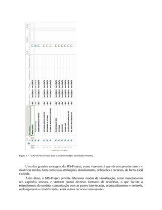 Figura 6.7 – EAP no MS-Project para o projeto-exemplo (atividades-resumo) .
Uma das grandes vantagens do MS-Project, como veremos, é que ele nos permite inserir e
modificar tarefas, bem como suas atribuições, detalhamento, definições e recursos, de forma fácil
e rápida.
Além disso, o MS-Project permite diferentes modos de visualização, como mencionamos
nos capítulos iniciais, e também possui diversos formatos de relatórios, o que facilita o
entendimento do projeto, comunicação com as partes interessadas, acompanhamento e controle,
replanejamento e modificações, entre outros recursos interessantes.
 