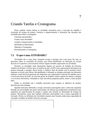 7
Criando Tarefas e Cronograma
Neste capítulo, iremos definir as atividades necessárias para a execução do trabalho e
conclusão do escopo do projeto. Faremos o sequenciamento e estimativa das durações das
atividades para obter o cronograma
Conceitos apresentados:
O Que é uma Atividade?
Criando e Sequenciando as Atividades.
Refinando as Informações.
Obtendo o Cronograma.
Personalizando o Cronograma.
7.1 O que é uma ATIVIDADE?
Atividades são o como fazer, enquanto escopo e entregas são o que fazer. Ou seja, se
queremos obter os resultados do projeto, que foram delimitados na definição do escopo
descrita no Capítulo 6, necessitamos realizar algum trabalho organizado em atividades.
Portanto, as atividades estão diretamente ligadas aos pacotes de trabalho da Estrutura
Analítica do Projeto. O leitor deve se lembrar de que a EAP é uma representação hierárquica do
projeto orientada a entregas. Dessa forma, o objetivo final do projeto está no primeiro nível,
enquanto os níveis mais baixos vão detalhando e refinando as entregas principais em elementos
menores e mais fáceis de gerenciar até chegarmos aos componentes e pacotes de trabalho, que é
o nível mais baixo da EAP. Ao nível de pacote de trabalho, somos capazes de estimar a duração
e os recursos necessários. Somando-se cada uma dessas pequenas partes, temos o nosso projeto
todo.
Então, as atividades são o trabalho necessário para cumprir os objetivos do projeto,
descritos por suas entregas.
Quando estávamos definindo o escopo, estivemos preocupados com a coleta dos requisitos
baseada nas necessidades das partes interessadas, de maneira que pudéssemos transformar esses
requisitos em especificações de projeto e propor uma solução na Declaração de Escopo do
projeto. Obviamente, nessa fase também estávamos preocupados com a nossa capacidade de
execução. Porém, na definição das Atividades estamos mais focados ainda nessa capacidade de
execução e também na melhor forma de execução.
 