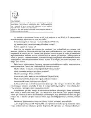 Mr. PROJECT
É importante destacar que a EAP não possui a variável temporal, isto é, não
existe tempo e duração em sua forma original. Isto é, embora a EAP possa
dar a impressão de que os pacotes estão organizados em uma sequência
lógica de tempo, essa não é a sua ideia original.
Isso ficará mais claro quando concluirmos nosso cronograma baseado na
EAP do nosso projeto-exemplo.
As mesmas perguntas que fizemos no início do projeto e na sua definição de escopo devem
ser repetidas aqui, agora com foco nas atividades:
Nossa abordagem de execução é factível? (Possível? Viável?)
Os riscos da nossa estratégia de execução são aceitáveis?
Somos capazes de executá-la?
Esse tipo de pergunta não costuma ser analisado com profundidade em projetos cujo
resultado (produto ou serviço) seja conhecido e tenha padrões estabelecidos, como por exemplo
em projetos de construção civil. Nesses casos, já existe uma abordagem de execução baseada em
regulamentações e melhores práticas da construção de prédios, por exemplo. Já em projetos de
inovação, pesquisa e desenvolvimento, além de outros tipos de projetos em que existem diversas
abordagens ou então não conhecemos muito a respeito da execução, precisamos despender mais
tempo nessa análise.
Feito isso, o próximo passo é começar a pensar nas atividades necessárias para construir o
nosso cronograma. Para nortear essa descoberta, algumas perguntas:
Qual o trabalho necessário para atingir os objetivos do projeto?
Quais resultados tangíveis precisamos produzir?
Quando as entregas devem ser feitas?
Como as atividades podem se inter-relacionar? (dependências)
Quais recursos temos disponíveis e quais serão necessários?
Quanto tempo temos para cumprir o trabalho?
Salta aos olhos que as atividades dependem do escopo e das entregas, essa é uma das razões
principais para criarmos uma linha de base de escopo detalhada, completa e bem definida. Isso
evita surpresas e alterações desnecessárias no projeto.
Considerando que toda entrega ou resultado necessita de trabalho para serem produzidos,
deve haver ao menos uma tarefa para cada deliverable . Em nossa EAP do projeto-exemplo,
vimos que relatórios e outras documentações são entregues, logo devem existir atividades para
produzi-los. O mesmo vale para todos os demais tipos de entrega (protótipo, desenho, contrato
etc.).
Lembre-se: toda entrega necessita, no mínimo, de uma tarefa para ser produzida.
Antes de passarmos ao MS-Project 2013, vou repetir um conselho que já mencionei várias
vezes: nenhum software substitui o gerente do projeto. Os softwares são feitos para facilitar e
 