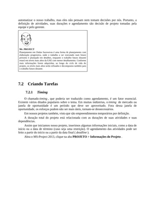 automatizar o nosso trabalho, mas eles não pensam nem tomam decisões por nós. Portanto, a
definição de atividades, suas durações e agendamento são decisão de projeto tomadas pela
equipe e pelo gerente.
Mr. PROJECT
Planejamento em Ondas Sucessivas é uma forma de planejamento com
elaboração progressiva, onde o trabalho a ser executado num futuro
próximo é planejado em detalhes, enquanto o trabalho futuro distante
estará em níveis mais altos da EAP, com menor detalhamento. Conforme
mais informações forem adquiridas, ao longo do ciclo de vida do
projeto, os níveis mais altos serão refinados e decompostos também para
o trabalho futuro distante.
7.2 Criando Tarefas
7.2.1 Timing
O chamado timing , que poderia ser traduzido como agendamento, é um fator essencial.
Existem vários ditados populares sobre o tema. Em muitas indústrias, o timing de mercado ou
janela de oportunidade é um período que deve ser aproveitado. Fora dessa janela de
oportunidade, os esforços podem não ser mais úteis, tornam-se desnecessários.
Em nossos projetos também, visto que são empreendimentos temporários por definição.
A duração total do projeto está relacionada com as durações de suas atividades e suas
dependências.
Assim que iniciamos nosso projeto, inserimos algumas informações iniciais, como a data de
início ou a data de término (caso seja uma restrição). O agendamento das atividades pode ser
feito a partir do início ou a partir da data final ( deadline ).
Abra o MS-Project 2013, clique na aba PROJETO > Informações do Projeto .
 