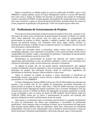 Dentre os benefícios, os filiados podem ter acesso às publicações do PMI®, como o Guia
PMBOK® e demais padrões, acesso ao Project Management Journal e à revista PM Network,
bem como livros e artigos. Os filiados tem desconto na realização dos exames de certificação,
eventos e seminários do PMI®. Existem grandes oportunidades de voluntariado para os filiados,
bem como incentivos e apoio no desenvolvimento profissional, incluindo bolsas de estudo em
cursos, programas de graduação e pós-graduação. Visite www.pmief.org para saber mais.
2.2 Profissionais de Gerenciamento de Projetos
Precisamos de mais profissionais de gerenciamento de projetos? Para mim, a resposta é sim.
Precisamos de muitos novos profissionais de gerenciamento de projetos no Brasil e no mundo.
Aliás, temos observado uma procura cada vez maior por cursos de pós-graduação em
gerenciamento de projetos no Brasil, seguindo a tendência mundial. Não significa que todas
pessoas vão gerenciar projetos, mas certamente todos temos algum contato, interface ou
participação em projetos à medida em que as empresas passam a se organizar cada vez mais em
torno de projetos e empreendimentos.
Projetos são executados desde os primórdios, embora muitas vezes não utilizemos a
metodologia adequada, o que compromete os resultados. Com o passar do tempo, devido à maior
complexidade dos projetos, surgiu a necessidade de padronizar a abordagem de gerenciamento
de projetos, principalmente a partir do século XIX.
Metodologias de gerenciamento de projetos são aplicadas por muitas empresas e
organizações, governamentais ou não, em diferentes indústrias e setores, como construção civil,
sistemas de informação, saúde, serviços financeiros, educação e treinamento.
As equipes de projeto são, em sua grande maioria, multidisciplinares, pois agregam
membros de diferentes níveis de experiência e áreas de formação. As pessoas que lideram e que
participam de projetos têm formações diversas, desde os tradicionais engenheiros até
profissionais de marketing, finanças, ciências médicas e outras áreas.
Todos os membros de equipes de projetos e partes interessadas se beneficiam da
metodologia comum, boas práticas, termos técnicos e padrões mundialmente aceitos, que são
apresentados no Guia PMBOK®.
O Project Management Institute (PMI®) estima que 25% do PIB mundial são utilizados em
projetos e que existem mais de 16,5 milhões de profissionais envolvidos diretamente em
gerenciamento de projetos no mundo. Além disso, VARGAS (2009) menciona uma pesquisa
realizada pelo Project Management Institute juntamente com a Economic Intelligence Unit que
constatou que cerca de 12 trilhões de dólares são empregados em projetos atualmente no mundo
(o que corresponde a mais ou menos um quarto do PIB mundial). David Cleland, citado por
VARGAS (2009), afirma que, no futuro, o gerenciamento de projetos será utilizado para
gerenciar mudanças em todas as infraestruturas sociais do mundo.
Outro ponto a ser destacado é que o crescimento atual do Brasil e os grandes investimentos
em áreas de infraestrutura são fatores que impulsionam a necessidade de profissionais
qualificados. Várias empresas estão se instalando no Brasil, novos investimentos de longo prazo
tanto privados quanto públicos estão em andamento. Além disso, observamos um movimento
empreendedor crescente no país. Organizações como a Endeavor, Brazil Innovators e Anjos do
Brasil incentivam e fomentam empreendedores, oferecendo educação, apoio e financiamento.
 
