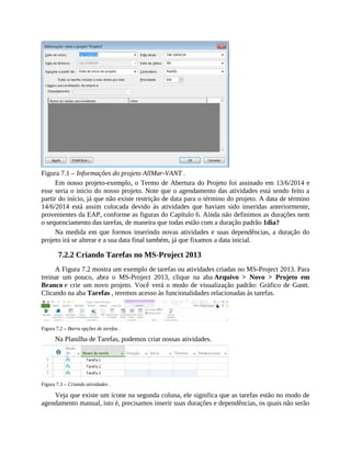 Figura 7.1 – Informações do projeto AllMar-VANT .
Em nosso projeto-exemplo, o Termo de Abertura do Projeto foi assinado em 13/6/2014 e
esse seria o início do nosso projeto. Note que o agendamento das atividades está sendo feito a
partir do início, já que não existe restrição de data para o término do projeto. A data de término
14/6/2014 está assim colocada devido às atividades que haviam sido inseridas anteriormente,
provenientes da EAP, conforme as figuras do Capítulo 6. Ainda não definimos as durações nem
o sequenciamento das tarefas, de maneira que todas estão com a duração padrão 1dia?
Na medida em que formos inserindo novas atividades e suas dependências, a duração do
projeto irá se alterar e a sua data final também, já que fixamos a data inicial.
7.2.2 Criando Tarefas no MS-Project 2013
A Figura 7.2 mostra um exemplo de tarefas ou atividades criadas no MS-Project 2013. Para
treinar um pouco, abra o MS-Project 2013, clique na aba Arquivo > Novo > Projeto em
Branco e crie um novo projeto. Você verá o modo de visualização padrão: Gráfico de Gantt.
Clicando na aba Tarefas , teremos acesso às funcionalidades relacionadas às tarefas.
Figura 7.2 – Barra opções de tarefas .
Na Planilha de Tarefas, podemos criar nossas atividades.
Figura 7.3 – Criando atividades .
Veja que existe um ícone na segunda coluna, ele significa que as tarefas estão no modo de
agendamento manual, isto é, precisamos inserir suas durações e dependências, os quais não serão
 