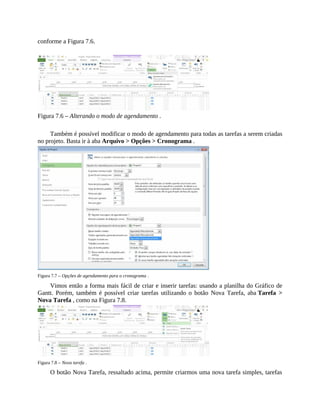 conforme a Figura 7.6.
Figura 7.6 – Alterando o modo de agendamento .
Também é possível modificar o modo de agendamento para todas as tarefas a serem criadas
no projeto. Basta ir à aba Arquivo > Opções > Cronograma .
Figura 7.7 – Opções de agendamento para o cronograma .
Vimos então a forma mais fácil de criar e inserir tarefas: usando a planilha do Gráfico de
Gantt. Porém, também é possível criar tarefas utilizando o botão Nova Tarefa, aba Tarefa >
Nova Tarefa , como na Figura 7.8.
Figura 7.8 – Nova tarefa .
O botão Nova Tarefa, ressaltado acima, permite criarmos uma nova tarefa simples, tarefas
 