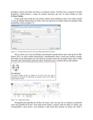 periódicas, inserir uma linha em branco ou importar tarefas. Veremos mais a respeito de tarefas
periódicas, tarefas-resumo e etapas do projeto (marcos), que são os outros botões ao lado
de Nova Tarefa .
Existe ainda outro modo de criar tarefas, embora mais trabalhoso, que é criar tarefas usando
a caixa de diálogo informações da tarefa. Para isso, basta dar um duplo clique em qualquer linha
da planilha, como na Figura 7.9.
Figura 7.9 – Criando tarefa a partir da caixa de diálogo Informações da Tarefa .
Nós já vimos essa caixa de diálogo anteriormente quando demos uma visão geral do MS-
Project 2013. As abas contêm informações e detalhamento sobre a tarefa que estamos criando.
Para editar essas informações em uma tarefa já existente, basta dar um duplo clique sobre a linha
da tarefa cujas informações queremos editar. Falaremos mais a respeito dessas abas adiante.
Mr. PROJECT
É possível importar tarefas do Outlook ou do Excel. Para isso, siga as
instruções do Assistente de Importação, que aparecerá após você escolher a
opção importar tarefas.
Figura 7.10 – Importando tarefas.
Navegando pela planilha do Gráfico de Gantt, você verá que ela se comporta exatamente
como uma planilha do Excel. Você pode inserir linhas e colunas, além de editar as células, que
correspondem a uma tarefa e seus atributos. Cada tarefa deve possuir ao menos um nome e
 