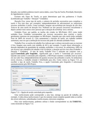 duração, mas também podemos inserir outros dados, como Tipo da Tarefa, Prioridade, Restrições
de Agendamento e outros.
Existem três Tipos de Tarefa, os quais determinam qual dos parâmetros é fixado
(Lembrando que Trabalho = Duração * Unidades):
Duração Fixa: nesse tipo de tarefa, o número de períodos necessários para completar a
tarefa é fixo (em dias, por exemplo), independentemente de adicionarmos ou reduzirmos
recursos atribuídos à tarefa. Como exemplo, imagine um workshop com duração de três dias.
Trata-se de uma tarefa de duração fixa. Podemos ter dez pessoas (recursos) inicialmente e
depois atribuir mais outras cinco pessoas que a duração do workshop será a mesma.
Unidades Fixas: por padrão, as tarefas são criadas no MS-Project 2013 como tendo
unidades fixas. Unidades correspondem aos recursos necessários para concluir a tarefa,
geralmente expressas em porcentagem no MS-Project. Suponha que uma tarefa tenha unidades
fixas de 300% do recurso X. Caso aumentemos a duração da tarefa, seu trabalho também
aumentará, uma vez que a atribuição de recursos não pode ser alterada (unidades fixas).
Trabalho Fixo: as tarefas de trabalho fixo indicam que o esforço necessário para as executar
é fixo. Imagine uma tarefa com trabalho de 40 h, por exemplo. A partir dessa informação, a
duração dependerá da quantidade de unidades atribuídas e vice-versa. Se atribuírmos 100% de
um recurso cujo calendário de trabalho é de 8 h diárias, a duração será de cinco dias (Trabalho =
Duração * Unidades). O tipo de tarefa Trabalho Fixo é utilizado em conjunto com a
opção Controlada pelo Empenho , significando que a tarefa é “controlada por recursos”.
Quando uma tarefa é controlada pelo empenho, o MS-Project mantém o trabalho total na tarefa
em seu valor fixo, independentemente de quantos recursos são atribuídos à tarefa. Se atribuirmos
novos recursos, o trabalho restante é distribuído para eles. Como vemos na Figura 7.11, ao
escolher o tipo de tarefa Trabalho Fixo, a opção Controlada pelo Empenho é selecionada
automaticamente pelo MS-Project.
Figura 7.11 – Opção de tarefa controlada pelo empenho .
Uma tarefa-resumo pode corresponder a uma fase, entrega ou pacote de trabalho, por
exemplo. A ideia dessa tarefa-resumo é que ela somente estará completa quando todas as tarefas
dos níveis inferiores, subordinadas à tarefa-resumo, estiverem completas.
Para criar tarefas-resumo, podemos utilizar o botão correspondente na aba TAREFAS ,
como mostrado na Figura 7.12.
 