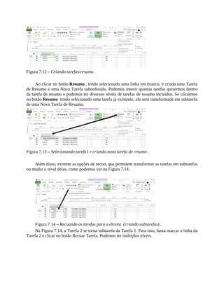 Figura 7.12 – Criando tarefas-resumo .
Ao clicar no botão Resumo , tendo selecionado uma linha em branco, é criada uma Tarefa
de Resumo e uma Nova Tarefa subordinada. Podemos inserir quantas tarefas quisermos dentro
da tarefa de resumo e podemos ter diversos níveis de tarefas de resumo incluídos. Se clicarmos
no botão Resumo tendo selecionado uma tarefa já existente, ela será transformada em subtarefa
de uma Nova Tarefa de Resumo.
Figura 7.13 – Selecionando tarefa1 e criando nova tarefa de resumo .
Além disso, existem as opções de recuo, que permitem transformar as tarefas em subtarefas
ou mudar o nível delas, como podemos ver na Figura 7.14.
Figura 7.14 – Recuando as tarefas para a direita (criando subtarefas) .
Na Figura 7.14, a Tarefa 2 se torna subtarefa da Tarefa 1. Para isso, basta marcar a linha da
Tarefa 2 e clicar no botão Recuar Tarefa. Podemos ter múltiplos níveis.
 