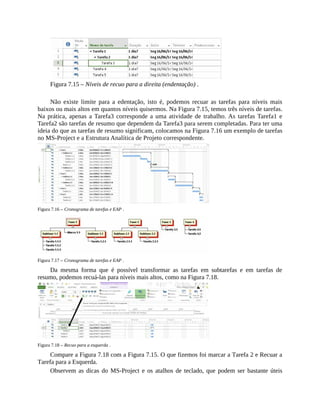 Figura 7.15 – Níveis de recuo para a direita (endentação) .
Não existe limite para a edentação, isto é, podemos recuar as tarefas para níveis mais
baixos ou mais altos em quantos níveis quisermos. Na Figura 7.15, temos três níveis de tarefas.
Na prática, apenas a Tarefa3 corresponde a uma atividade de trabalho. As tarefas Tarefa1 e
Tarefa2 são tarefas de resumo que dependem da Tarefa3 para serem completadas. Para ter uma
ideia do que as tarefas de resumo significam, colocamos na Figura 7.16 um exemplo de tarefas
no MS-Project e a Estrutura Analítica de Projeto correspondente.
Figura 7.16 – Cronograma de tarefas e EAP .
Figura 7.17 – Cronograma de tarefas e EAP .
Da mesma forma que é possível transformar as tarefas em subtarefas e em tarefas de
resumo, podemos recuá-las para níveis mais altos, como na Figura 7.18.
Figura 7.18 – Recuo para a esquerda .
Compare a Figura 7.18 com a Figura 7.15. O que fizemos foi marcar a Tarefa 2 e Recuar a
Tarefa para a Esquerda.
Observem as dicas do MS-Project e os atalhos de teclado, que podem ser bastante úteis
 