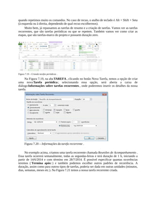 quando repetimos muito os comandos. No caso de recuo, o atalho de teclado é Alt + Shift + Seta
(à esquerda ou à direita, dependendo de qual recuo escolhermos).
Muito bem, já repassamos as tarefas de resumo e a criação de tarefas. Vamos ver as tarefas
recorrentes, que são tarefas periódicas ou que se repetem. Também vamos ver como criar as
etapas, que são tarefas-marco do projeto e possuem duração zero.
Figura 7.19 – Criando tarefas periódicas .
Na Figura 7.19, na aba TAREFA , clicando no botão Nova Tarefa, temos a opção de criar
uma nova Tarefa periódica ; selecionando essa opção, será aberta a caixa de
diálogo Informações sobre tarefas recorrentes , onde poderemos inserir os detalhes da nossa
tarefa.
Figura 7.20 – Informações da tarefa recorrente .
No exemplo acima, criamos uma tarefa recorrente chamada Reuniões de Acompanhamento .
Essa tarefa ocorrerá semanalmente, todas as segundas-feiras e terá duração de 1 h, iniciando a
partir de 14/6/2014 e com término em 28/7/2014. É possível especificar quantas ocorrências
teremos ( Termina após: ) e também podemos escolher outros padrões de recorrência. A
duração, assim como para outros tipos de tarefas, poderia ser dada em outras unidades (minutos,
dias, semanas, meses etc.). Na Figura 7.21 temos a nossa tarefa recorrente criada.
 