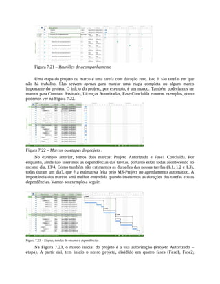 Figura 7.21 – Reuniões de acompanhamento
Uma etapa do projeto ou marco é uma tarefa com duração zero. Isto é, são tarefas em que
não há trabalho. Elas servem apenas para marcar uma etapa completa ou algum marco
importante do projeto. O início do projeto, por exemplo, é um marco. Também poderíamos ter
marcos para Contrato Assinado, Licenças Autorizadas, Fase Concluída e outros exemplos, como
podemos ver na Figura 7.22.
Figura 7.22 – Marcos ou etapas do projeto .
No exemplo anterior, temos dois marcos: Projeto Autorizado e Fase1 Concluída. Por
enquanto, ainda não inserimos as dependências das tarefas, portanto estão todas acontecendo no
mesmo dia, 13/4. Como também não estimamos as durações das nossas tarefas (1.1, 1.2 e 1.3),
todas duram um dia?, que é a estimativa feita pelo MS-Project no agendamento automático. A
importância dos marcos será melhor entendida quando inserirmos as durações das tarefas e suas
dependências. Vamos ao exemplo a seguir:
Figura 7.23 – Etapas, tarefas de resumo e dependências .
Na Figura 7.23, o marco inicial do projeto é a sua autorização (Projeto Autorizado –
etapa). A partir daí, tem início o nosso projeto, dividido em quatro fases (Fase1, Fase2,
 