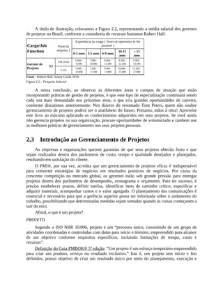 A título de ilustração, colocamos a Figura 2.2, representando a média salarial dos gerentes
de projetos no Brasil, conforme a consultoria de recursos humanos Robert Half.
Cargo/Job
Function
Porte da
empresa «
Experiência no cargo ( Years of experience in the
position )
0-2 anos 3-5 anos 6-9 anos
10-15
anos
> 15
anos
Gerente de
Projetos
R$
P/M (S/M)
6.000 -
8.000
7.000 -
10.000
8.000 -
11.500
8.500 -
12.500
9.500 -
13.500
G (L)
7.000 -
10.000
7.500 -
11.500
9.000 -
13.000
10.000 -
15.000
12.500 -
17.000
Fonte : Robert Half, Salary Guide 2010.
Figura 2.2 – Pesquisa Salarial .
A nossa conclusão, ao observar as diferentes áreas e campos de atuação que estão
incorporando práticas de gestão de projetos, é que esse tipo de especialização continuará sendo
cada vez mais demandado nos próximos anos, o que cria grandes oportunidades de carreira,
conforme discutimos anteriormente. Nos dizeres do renomado Tom Peters, quem não souber
gerenciamento de projetos poderá ser o analfabeto do futuro. Portanto, mãos à obra! Aproveite
este livro ao máximo aplicando os conhecimentos adquiridos em seus projetos. Se você ainda
não gerencia projetos na sua organização, procure oportunidades de voluntariado e também use
as melhores práticas de gerenciamento nos seus projetos pessoais.
2.3 Introdução ao Gerenciamento de Projetos
As empresas e organizações querem garantias de que seus projetos obterão êxito e que
sejam realizados dentro dos parâmetros de custo, tempo e qualidade desejados e planejados,
resultando em satisfação do cliente.
O PMI®, por sua vez, acredita que um gerenciamento de projetos eficaz é indispensável
para converter estratégias de negócios em resultados positivos de negócios. Por causa da
crescente competição no mercado global, os gerentes estão sob grande pressão para entregar
projetos dentro dos parâmetros de desempenho, cronograma e orçamento. Para ter sucesso, é
preciso estabelecer prazos, definir tarefas, identificar itens de caminho crítico, especificar e
adquirir materiais, acompanhar custos e o valor agregado. O planejamento das comunicações é
essencial e necessário para que a gerência superior possa ser informada sobre o andamento do
trabalho, possibilitando que determinadas medidas sejam tomadas quando as coisas começarem a
sair do eixo.
Afinal, o que é um projeto?
PROJETO
Segundo a ISO NBR 10.006, projeto é um “processo único, consistindo de um grupo de
atividades coordenadas e controladas com datas para início e término, empreendido para alcance
de um objetivo conforme requisitos específicos, incluindo limitações de tempo, custo e
recursos”.
Definição do Guia PMBOK® 5ª edição: “Um projeto é um esforço temporário empreendido
para criar um produto, serviço ou resultado exclusivo.” Isto é, um projeto tem início e fim
definidos, possui objetivo de criar um resultado único por meio do planejamento, execução e
 