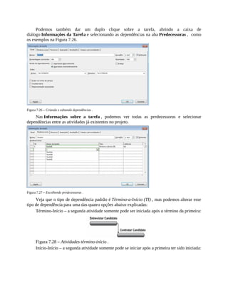 Podemos também dar um duplo clique sobre a tarefa, abrindo a caixa de
diálogo Informações da Tarefa e selecionando as dependências na aba Predecessoras , como
os exemplos na Figura 7.26.
Figura 7.26 – Criando e editando dependências .
Nas Informações sobre a tarefa , podemos ver todas as predecessoras e selecionar
dependências entre as atividades já existentes no projeto.
Figura 7.27 – Escolhendo predecessoras .
Veja que o tipo de dependência padrão é Término-a-Início (TI) , mas podemos alterar esse
tipo de dependência para uma das quatro opções abaixo explicadas:
Término-Início – a segunda atividade somente pode ser iniciada após o término da primeira:
Figura 7.28 – Atividades término-início .
Início-Início – a segunda atividade somente pode se iniciar após a primeira ter sido iniciada:
 