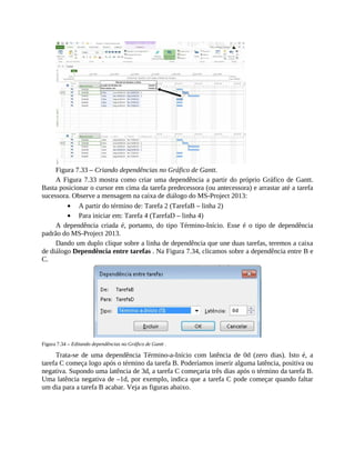 Figura 7.33 – Criando dependências no Gráfico de Gantt.
A Figura 7.33 mostra como criar uma dependência a partir do próprio Gráfico de Gantt.
Basta posicionar o cursor em cima da tarefa predecessora (ou antecessora) e arrastar até a tarefa
sucessora. Observe a mensagem na caixa de diálogo do MS-Project 2013:
A partir do término de: Tarefa 2 (TarefaB – linha 2)
Para iniciar em: Tarefa 4 (TarefaD – linha 4)
A dependência criada é, portanto, do tipo Término-Início. Esse é o tipo de dependência
padrão do MS-Project 2013.
Dando um duplo clique sobre a linha de dependência que une duas tarefas, teremos a caixa
de diálogo Dependência entre tarefas . Na Figura 7.34, clicamos sobre a dependência entre B e
C.
Figura 7.34 – Editando dependências no Gráfico de Gantt .
Trata-se de uma dependência Término-a-Início com latência de 0d (zero dias). Isto é, a
tarefa C começa logo após o término da tarefa B. Poderíamos inserir alguma latência, positiva ou
negativa. Supondo uma latência de 3d, a tarefa C começaria três dias após o término da tarefa B.
Uma latência negativa de –1d, por exemplo, indica que a tarefa C pode começar quando faltar
um dia para a tarefa B acabar. Veja as figuras abaixo.
 