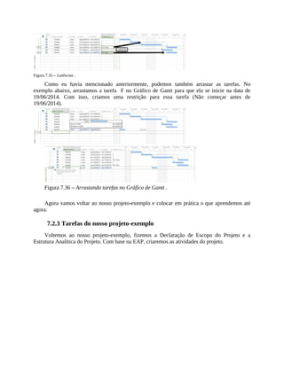Figura 7.35 – Latências .
Como eu havia mencionado anteriormente, podemos também arrastar as tarefas. No
exemplo abaixo, arrastamos a tarefa F no Gráfico de Gantt para que ela se inicie na data de
19/06/2014. Com isso, criamos uma restrição para essa tarefa (Não começar antes de
19/06/2014).
Figura 7.36 – Arrastando tarefas no Gráfico de Gantt .
Agora vamos voltar ao nosso projeto-exemplo e colocar em prática o que aprendemos até
agora.
7.2.3 Tarefas do nosso projeto-exemplo
Voltemos ao nosso projeto-exemplo, fizemos a Declaração de Escopo do Projeto e a
Estrutura Analítica do Projeto. Com base na EAP, criaremos as atividades do projeto.
 