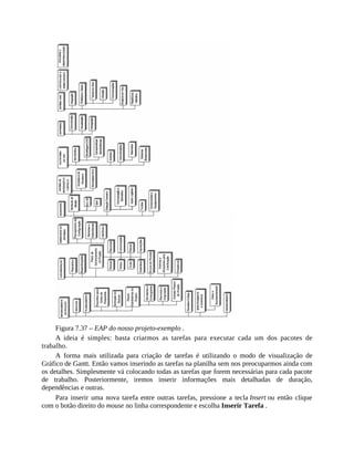 Figura 7.37 – EAP do nosso projeto-exemplo .
A ideia é simples: basta criarmos as tarefas para executar cada um dos pacotes de
trabalho.
A forma mais utilizada para criação de tarefas é utilizando o modo de visualização de
Gráfico de Gantt. Então vamos inserindo as tarefas na planilha sem nos preocuparmos ainda com
os detalhes. Simplesmente vá colocando todas as tarefas que forem necessárias para cada pacote
de trabalho. Posteriormente, iremos inserir informações mais detalhadas de duração,
dependências e outras.
Para inserir uma nova tarefa entre outras tarefas, pressione a tecla Insert ou então clique
com o botão direito do mouse no linha correspondente e escolha Inserir Tarefa .
 