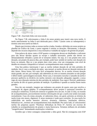 Figura 7.38 – Inserindo linha com nova tarefa .
Na Figura 7.38, selecionamos a linha 6 do nosso projeto para inserir uma nova tarefa. A
tarefa anteriormente na linha 6 será deslocada para a linha 7 (assim como as subsequentes) e
teremos uma nova tarefa na linha 6.
Depois que tivermos todas as nossas tarefas criadas, listadas e definidas em nosso projeto na
planilha do Gráfico de Gantt, o passo seguinte é estimar as durações. Obviamente, a duração
depende dos recursos disponíveis e essa estimativa é trabalho da equipe e do gerente do projeto.
Uma palavra de alerta: tanto a EAP quanto o cronograma devem ser detalhados o suficiente
para não deixar dúvidas quanto ao escopo e trabalho necessário, porém não devem ser
demasiadamente refinados a ponto de se tornarem inúteis. Ou seja, se o seu projeto tem curta
duração, um projeto de poucos dias, por exemplo, pode fazer sentido ter tarefas com duração em
horas ou minutos. Mas se o seu projeto dura cinco anos, criar um cronograma com nível de
detalhe em minutos é desperdício e tornará o acompanhamento mais complicado.
Uma boa prática interessante é que as tarefas tenham duração de até dois períodos de
medição. Isto é, caso a avaliação de status seja mensal, as tarefas devem ter duração máxima de
dois meses. Dessa forma, fica mais fácil acompanhar desvios. Se as tarefas tiverem duração
muito grande, um ano, por exemplo, não saberemos ao certo se estamos atrasados ou não porque
é difícil medir a porcentagem executada. Nesse caso, é necessário reavaliar o tamanho da tarefa e
procurar quebrá-la ou dividi-la em tarefas menores com durações adequadas segundo a nossa
regra de ouro (duração máxima de dois períodos de medição). Essa regra é flexível, poderíamos
ter tarefas de três ou quatro períodos de medição. O problema é quando as tarefas forem muito
grandes.
Para dar um exemplo, imagine que tenhamos um projeto de quatro anos que envolva a
construção de alguns galpões. O acompanhamento desse projeto é quinzenal (reuniões de
avaliação e relatórios). A tarefa de construir os galpões leva um ano. A cada 15 dias, na reunião
de acompanhamento, provavelmente teremos informações de que a tarefa está sendo executada
normalmente. Caso ela esteja atrasada, só saberemos disso, em geral, próximo ao término da
tarefa (com oito meses, digamos). E nesse momento é tarde para correções. Se essa tarefa for
subdividida em tarefas menores: alicerce, alvenaria, cobertura, instalações elétricas,
hidráulicas etc., teremos um acompanhamento mais detalhado. Por outro lado, se colocássemos
tarefas tão pequenas quanto “Parafusar dobradiças da Porta X”, haveria um excesso de
trabalho no acompanhamento do projeto e muita burocracia. Teríamos milhares de atividades
“insignificantes” demandando atualização e relatórios.
Acredito que o leitor conseguiu compreender a ideia geral. Não há cronograma nem EAP
 