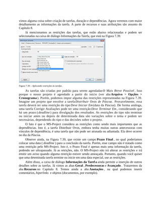 vimos alguma coisa sobre criação de tarefas, duração e dependências. Agora veremos com maior
detalhamento as informações da tarefa. A parte de recursos e suas atribuições são assunto do
Capítulo 8.
Já mencionamos as restrições das tarefas, que estão abaixo relacionadas e podem ser
selecionadas na caixa de diálogo Informações da Tarefa, que está na Figura 7.39.
Figura 7.39 – Aplicando restrições às tarefas .
As tarefas são criadas por padrão para serem agendadas O Mais Breve Possível . Isso
porque o nosso projeto é agendado a partir do início (ver aba Arquivo > Opções >
Cronograma ). Porém, podemos impor alguma das restrições representadas na Figura 7.39.
Imagine um projeto que envolve a tarefa Distribuir Ovos de Páscoa . Provavelmente, essa
tarefa deverá ter uma restrição do tipo Deve Iniciar Em (data da Páscoa). De forma análoga,
uma tarefa Corrigir Avaliações pode ter uma restrição Deve Terminar Em , considerando que
há um prazo ( deadline ) para divulgação dos resultados. As restrições do tipo não terminar
ou iniciar antes ou depois de determinada data são variações sobre o tema e podem ser
necessárias, dependendo do tipo e das decisões sobre o projeto.
O fato é que o MS-Project considera as restrições como sendo mais importantes que as
dependências. Isto é, a tarefa Distribuir Ovos, embora tenha muitas outras antecessoras com
vínculos de dependência, é uma tarefa que não pode ser atrasada ou adiantada. Ela deve ocorrer
no dia da Páscoa.
Observe ainda, na Figura 7.39, que existe um campo Prazo Final , no qual poderíamos
colocar uma data ( deadline ) para a conclusão da tarefa. Porém, esse campo não é tratado como
uma restrição pelo MS-Project. Isto é, o Prazo Final é apenas mais uma informação da tarefa,
podendo ser ultrapassado. Já as retrições, não. O MS-Project não irá alterar as restrições e irá
emitir um aviso quando alguma restrição estiver sendo ameaçada. Portanto, quando você quiser
que uma deteminada tarefa termine ou inicie em uma data especial, use as restrições.
Além disso, a caixa de diálogo Informações da Tarefa ainda permite a inserção de outros
detalhes sobre as tarefas. Já vimos as abas Geral , Predecessoras e Avançado . Trataremos da
aba Recursos no Capítulo 8. Temos ainda a aba Anotações , na qual podemos inserir
comentários, hiperlinks e objetos (documentos, por exemplo).
 