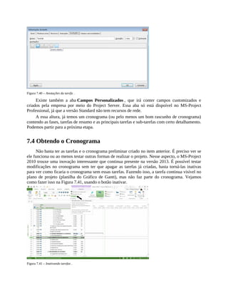 Figura 7.40 – Anotações da tarefa .
Existe também a aba Campos Personalizados , que irá conter campos customizados e
criados pela empresa por meio do Project Server. Essa aba só está dispoível no MS-Project
Professional, já que a versão Standard não tem recursos de rede.
A essa altura, já temos um cronograma (ou pelo menos um bom rascunho de cronograma)
contendo as fases, tarefas de resumo e as principais tarefas e sub-tarefas com certo detalhamento.
Podemos partir para a próxima etapa.
7.4 Obtendo o Cronograma
Não basta ter as tarefas e o cronograma preliminar criado no item anterior. É preciso ver se
ele funciona ou ao menos testar outras formas de realizar o projeto. Nesse aspecto, o MS-Project
2010 trouxe uma inovação interessante que continua presente na versão 2013. É possível testar
modificações no cronograma sem ter que apagar as tarefas já criadas, basta torná-las inativas
para ver como ficaria o cronograma sem essas tarefas. Fazendo isso, a tarefa continua visível no
plano de projeto (planilha do Gráfico de Gantt), mas não faz parte do cronograma. Vejamos
como fazer isso na Figura 7.41, usando o botão inativar.
Figura 7.41 – Inativando tarefas .
 