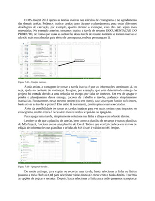 O MS-Project 2013 ignora as tarefas inativas nos cálculos de cronograma e no agendamento
das demais tarefas. Podemos inativar tarefas tanto durante o planejamento, para testar diferentes
abordagens de execução, por exemplo, quanto durante a execução, caso elas não sejam mais
necessárias. No exemplo anterior, tornamos inativa a tarefa de resumo DOCUMENTAÇÃO DO
PRODUTO, de forma que todas as subtarefas dessa tarefa de resumo também se tornam inativas e
não são mais consideradas para efeito de cronograma, embora permaneçam lá.
Figura 7.42 – Tarefas inativas .
Ainda assim, a vantagem de tornar a tarefa inativa é que as informações continuam lá, ou
seja, ajuda no controle de mudanças. Imagine, por exemplo, que uma determinada entrega do
projeto foi cortada devido a uma redução no escopo por falta de dinheiro. Em vez de apagar e
perder o planejamento dessa entrega, pacotes de trabalho e tarefas, podemos simplesmente
inativá-las. Futuramente, nesse mesmo projeto (ou em outro), caso apareçam fundos suficientes,
basta ativar as tarefas e pronto! Elas estão lá novamente, prontas para serem executadas.
Além da possibilidade de tornar as tarefas inativas para ver quais seriam seus impactos no
cronograma, muitas vezes é necessário mover tarefas, copiá-las ou apagá-las.
Para apagar uma tarefa, simplesmente selecione sua linha e clique com o botão direito.
Lembre-se de que a planilha de tarefas, bem como a planilha de recursos e outras planilhas
do MS-Project, funciona como uma planilha do Excel. Tudo o que você já conhece em termos de
edição de informações nas planilhas e células do MS-Excel é válido no MS-Project.
Figura 7.43 – Apagando tarefas .
De modo análogo, para copiar ou recortar uma tarefa, basta selecionar a linha ou linhas
(usando a tecla Shift ou Ctrl para selecionar várias linhas) e clicar com o botão direito. Teremos
as opções de copiar e recortar. Depois, basta selecionar a linha para onde queremos transportar
 