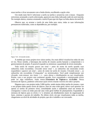 essas tarefas e clicar novamente com o botão direito, escolhendo a opção colar.
Um modo mais fácil é selecionar a tarefa ou tarefas e arrastá-las com o mouse . Enquanto
estivermos arrastando a tarefa selecionada, aparecerá uma linha indicando onde ela será inserida.
No exemplo abaixo, estamos arrastando a tarefa B para que ela fique na linha abaixo da tarefa D.
Observe que, ao arrastar a tarefa de uma linha para outra, todas as suas informações
permanecem inalteradas, como as dependências, por exemplo.
Figura 7.44 – Arrastando tarefas .
À medida que nosso projeto tiver várias tarefas, fica mais difícil visualizá-las todas de uma
só vez. Nesse sentido, a hierarquia das tarefas de resumo auxilia bastante a compreensão e o
gerenciamento do projeto. É possível expandir ou minimizar a quantidade de níveis mostrados.
Toda tarefa de resumo possui um sinal + antes do nome da tarefa quando suas
subtarefas estão escondidas. Clicando nesse sinal +, as subtarefas são mostradas (visão
expandida) e aparece um sinal – antes do nome da tarefa de resumo. Clicando nesse –, as
subtarefas são escondidas (“colapsadas” ou minimizadas). Você pode simplesmente sair
clicando com o mouse nos sinais + e – para alterar o detalhamento na sua visualização.
Porém, caso o seu projeto seja realmente grande, ficar expandindo e minimizando níveis
pode ser algo trabalhoso, então temos a Estrutura de Tópicos na aba Exibir . Nessa
estrutura de tópicos, podemos selecionar quais níveis estarão visíveis em todo o projeto.
Digamos que o seu projeto tenha 3.000 tarefas, sendo muitas delas tarefas de resumo, e que
o seu projeto tenha quatro níveis de tópicos. Para ter uma visão geral, talvez você quisesse ver
apenas as tarefas do primeiro nível, consolidando assim o andamento atual em termos de
cronograma e custos ou então para dar uma visão geral melhor do planejamento. Expandindo a
estrutura de tópicos para os níveis 2 e 3, teríamos um detalhamento maior da organização de
fases, sistemas e pacotes de trabalho. No último nível, em que visualizamos todas as tarefas,
chegaríamos ao nível de atividades do projeto, que são o trabalho a ser executado.
 