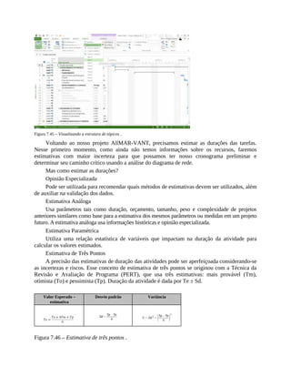 Figura 7.45 – Visualizando a estrutura de tópicos .
Voltando ao nosso projeto AllMAR-VANT, precisamos estimar as durações das tarefas.
Nesse primeiro momento, como ainda não temos informações sobre os recursos, faremos
estimativas com maior incerteza para que possamos ter nosso cronograma preliminar e
determinar seu caminho crítico usando a análise do diagrama de rede.
Mas como estimar as durações?
Opinião Especializada
Pode ser utilizada para recomendar quais métodos de estimativas devem ser utilizados, além
de auxiliar na validação dos dados.
Estimativa Análoga
Usa parâmetros tais como duração, orçamento, tamanho, peso e complexidade de projetos
anteriores similares como base para a estimativa dos mesmos parâmetros ou medidas em um projeto
futuro. A estimativa análoga usa informações históricas e opinião especializada.
Estimativa Paramétrica
Utiliza uma relação estatística de variáveis que impactam na duração da atividade para
calcular os valores estimados.
Estimativa de Três Pontos
A precisão das estimativas de duração das atividades pode ser aperfeiçoada considerando-se
as incertezas e riscos. Esse conceito de estimativa de três pontos se originou com a Técnica da
Revisão e Avaliação de Programa (PERT), que usa três estimativas: mais provável (Tm),
otimista (To) e pessimista (Tp). Duração da atividade é dada por Te ± Sd.
Valor Esperado –
estimativa
Desvio padrão Variância
Figura 7.46 – Estimativa de três pontos .
 
