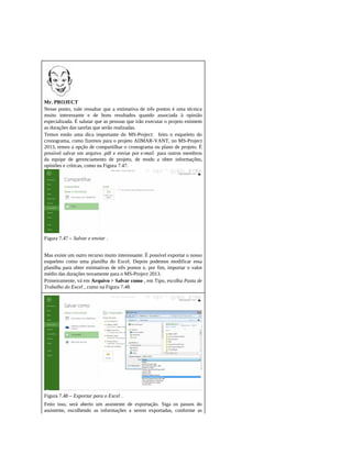 Mr. PROJECT
Nesse ponto, vale ressaltar que a estimativa de três pontos é uma técnica
muito interessante e de bons resultados quando associada à opinião
especializada. É salutar que as pessoas que irão executar o projeto estimem
as durações das tarefas que serão realizadas.
Temos então uma dica importante do MS-Project: feito o esqueleto do
cronograma, como fizemos para o projeto AllMAR-VANT, no MS-Project
2013, temos a opção de compartilhar o cronograma ou plano de projeto. É
possível salvar em arquivo .pdf e enviar por e-mail para outros membros
da equipe de gerenciamento de projeto, de modo a obter informações,
opiniões e críticas, como na Figura 7.47.
Figura 7.47 – Salvar e enviar .
Mas existe um outro recurso muito interessante. É possível exportar o nosso
esqueleto como uma planilha do Excel. Depois podemos modificar essa
planilha para obter estimativas de três pontos e, por fim, importar o valor
médio das durações novamente para o MS-Project 2013.
Primeiramente, vá em Arquivo > Salvar como , em Tipo, escolha Pasta de
Trabalho do Excel , como na Figura 7.48.
Figura 7.48 – Exportar para o Excel .
Feito isso, será aberto um assistente de exportação. Siga os passos do
assistente, escolhendo as informações a serem exportadas, conforme as
 