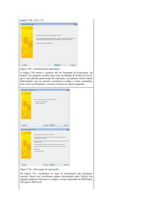 Figuras 7.49, 7.50 e 7.51.
Figura 7.49 – Assistente para exportação .
A Figura 7.49 mostra a primeira tela do Assistente de Exportação. Na
Figura 7.50, podemos escolher entre usar um Modelo de Projeto do Excel,
que é uma planilha padronizada de exportação, ou podemos utilizar Dados
Selecionados, que nos permite customizar os dados a serem exportados,
bem como sua formatação, conforme veremos nas figuras seguintes.
Figura 7.50 – Novo mapa de exportação .
Na Figura 7.51, escolhemos os tipos de informações que desejamos
exportar. Neste caso, escolhemos apenas informações sobre Tarefas. Em
seguida, podemos selecionar os campos a serem exportados do MS-Project
2013 para o MS-Excel.
 